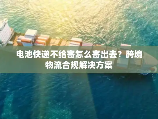 电池快递不给寄怎么寄出去？跨境物流合规解决方案