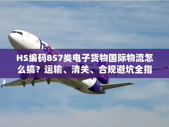 HS编码857类电子货物国际物流怎么搞？运输、清关、合规避坑全指南