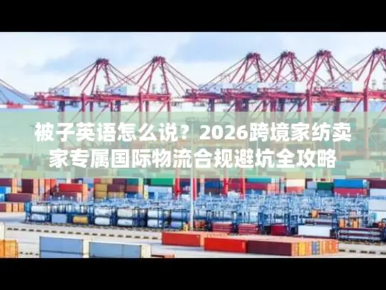 被子英语怎么说？2026跨境家纺卖家专属国际物流合规避坑全攻略