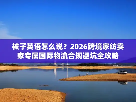 被子英语怎么说？2026跨境家纺卖家专属国际物流合规避坑全攻略