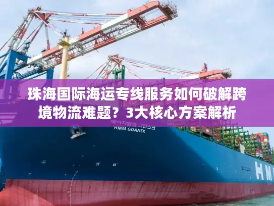 珠海国际海运专线服务如何破解跨境物流难题？3大核心方案解析