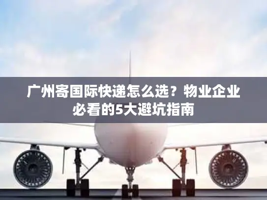 广州寄国际快递怎么选？物业企业必看的5大避坑指南