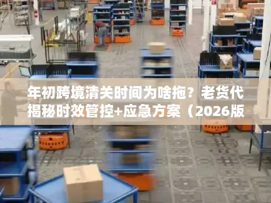 年初跨境清关时间为啥拖？老货代揭秘时效管控+应急方案（2026版）