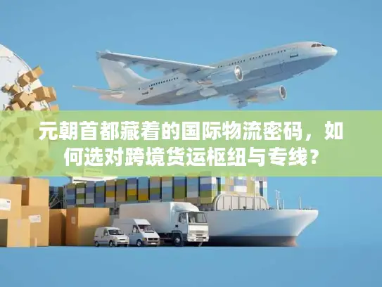 元朝首都藏着的国际物流密码，如何选对跨境货运枢纽与专线？
