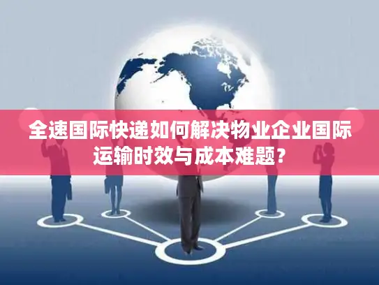全速国际快递如何解决物业企业国际运输时效与成本难题？