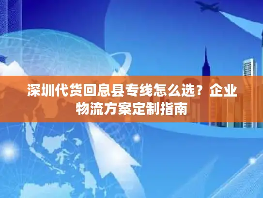 深圳代货回息县专线怎么选？企业物流方案定制指南