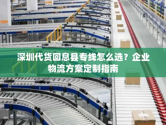深圳代货回息县专线怎么选？企业物流方案定制指南