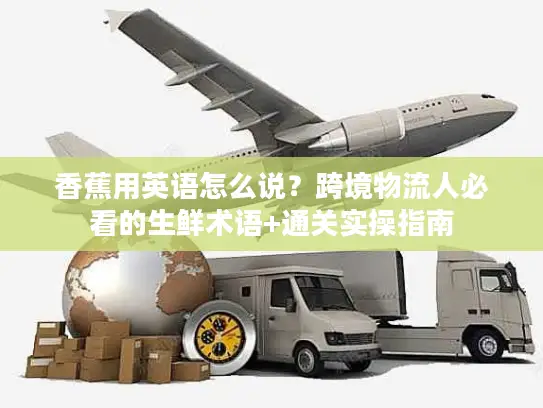 香蕉用英语怎么说？跨境物流人必看的生鲜术语+通关实操指南