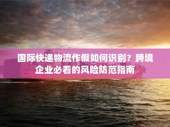 国际快递物流作假如何识别？跨境企业必看的风险防范指南