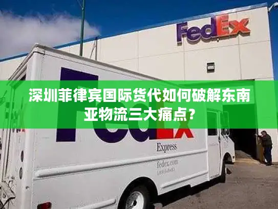 深圳菲律宾国际货代如何破解东南亚物流三大痛点？