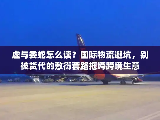 虚与委蛇怎么读？国际物流避坑，别被货代的敷衍套路拖垮跨境生意