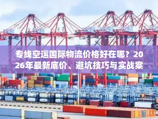 专线空运国际物流价格好在哪？2026年最新底价、避坑技巧与实战案例解析