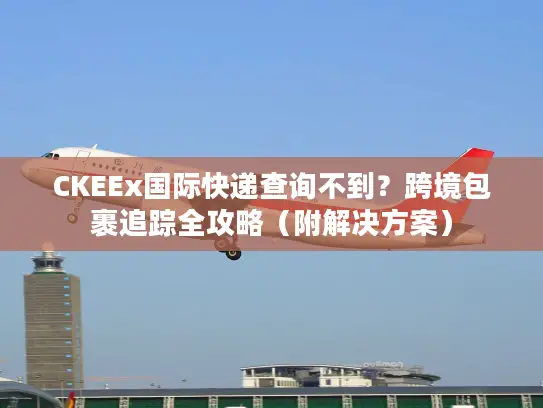 CKEEx国际快递查询不到？跨境包裹追踪全攻略（附解决方案）