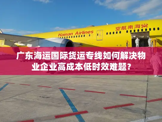 广东海运国际货运专线如何解决物业企业高成本低时效难题？