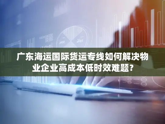 广东海运国际货运专线如何解决物业企业高成本低时效难题？