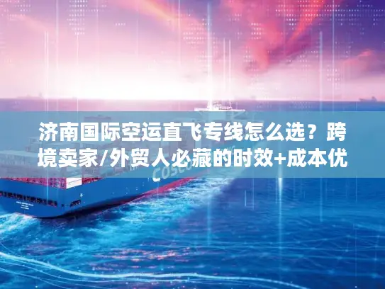 济南国际空运直飞专线怎么选？跨境卖家/外贸人必藏的时效+成本优化攻略