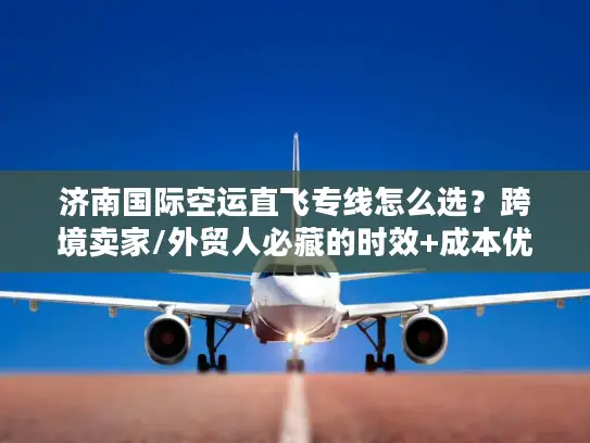 济南国际空运直飞专线怎么选？跨境卖家/外贸人必藏的时效+成本优化攻略