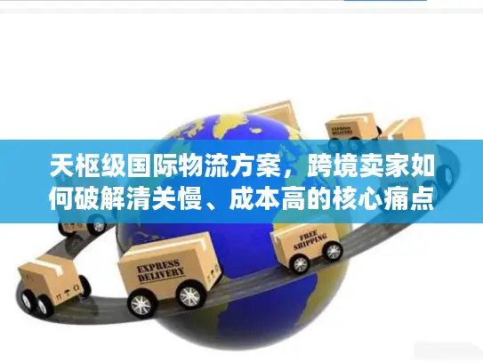天枢级国际物流方案，跨境卖家如何破解清关慢、成本高的核心痛点？