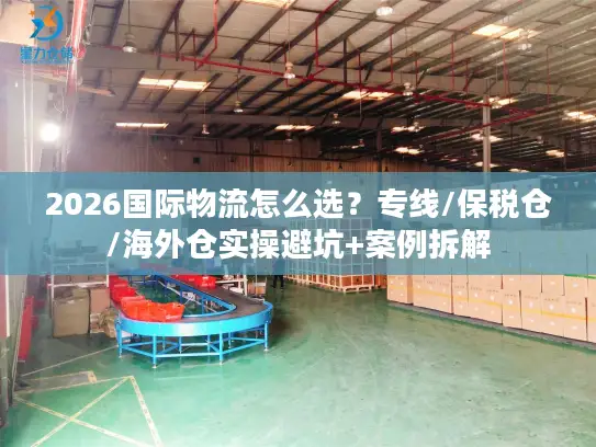 2026国际物流怎么选？专线/保税仓/海外仓实操避坑+案例拆解
