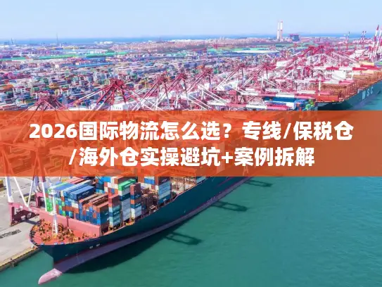 2026国际物流怎么选？专线/保税仓/海外仓实操避坑+案例拆解