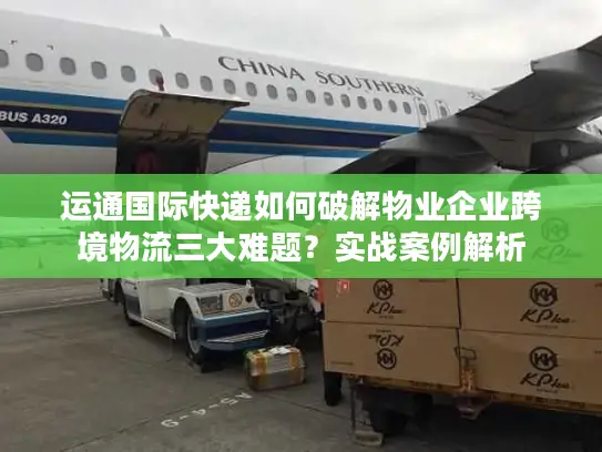 运通国际快递如何破解物业企业跨境物流三大难题？实战案例解析