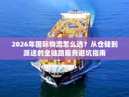 2026年国际物流怎么选？从仓储到派送的全链路服务避坑指南