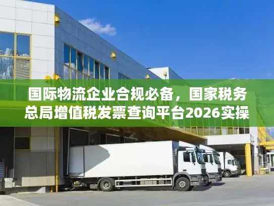 国际物流企业合规必备，国家税务总局增值税发票查询平台2026实操全攻略