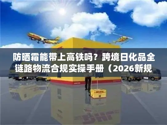 防晒霜能带上高铁吗？跨境日化品全链路物流合规实操手册（2026新规）