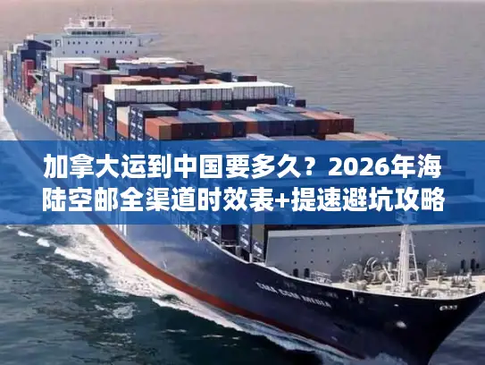 加拿大运到中国要多久？2026年海陆空邮全渠道时效表+提速避坑攻略