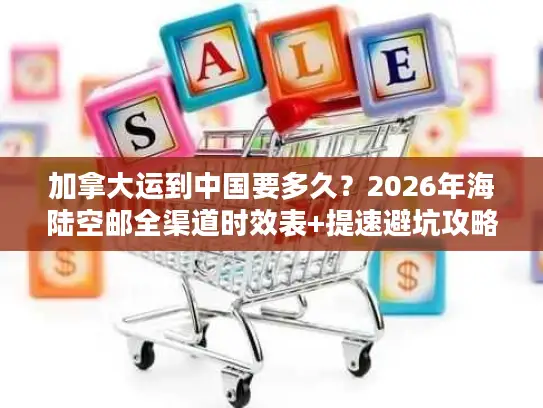 加拿大运到中国要多久？2026年海陆空邮全渠道时效表+提速避坑攻略