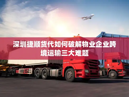 深圳捷顺货代如何破解物业企业跨境运输三大难题