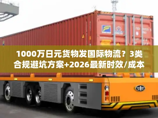 1000万日元货物发国际物流？3类合规避坑方案+2026最新时效/成本指南