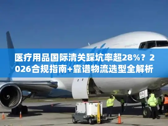 医疗用品国际清关踩坑率超28%？2026合规指南+靠谱物流选型全解析