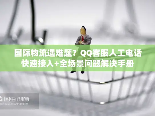 国际物流遇难题？QQ客服人工电话快速接入+全场景问题解决手册