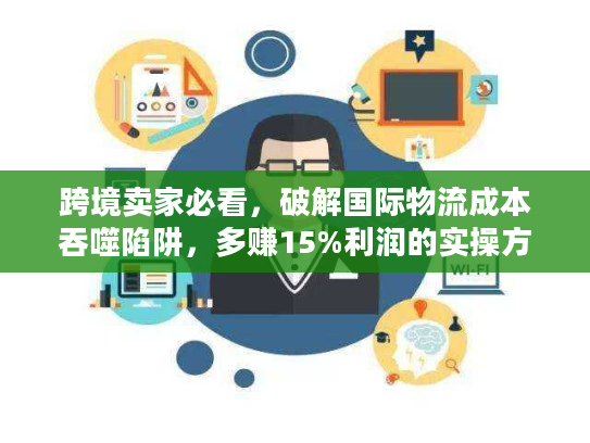 跨境卖家必看，破解国际物流成本吞噬陷阱，多赚15%利润的实操方案