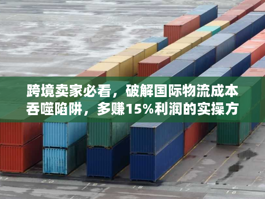 跨境卖家必看，破解国际物流成本吞噬陷阱，多赚15%利润的实操方案