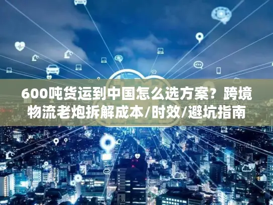 600吨货运到中国怎么选方案？跨境物流老炮拆解成本/时效/避坑指南