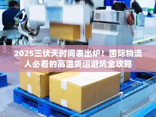 2025三伏天时间表出炉！国际物流人必看的高温货运避坑全攻略