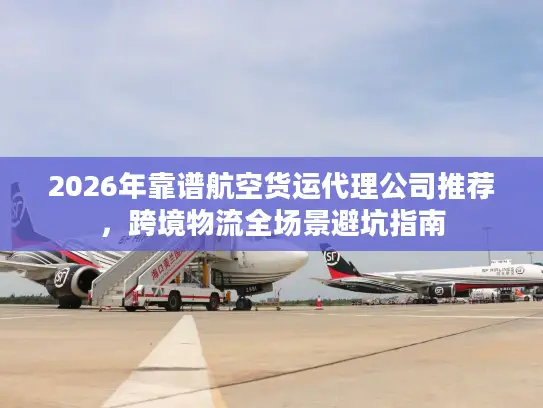 2026年靠谱航空货运代理公司推荐，跨境物流全场景避坑指南