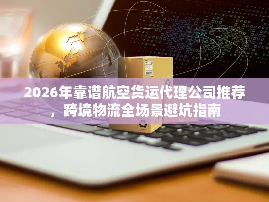 2026年靠谱航空货运代理公司推荐，跨境物流全场景避坑指南