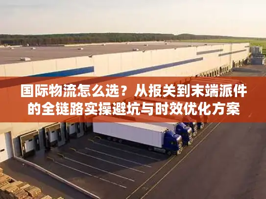 国际物流怎么选？从报关到末端派件的全链路实操避坑与时效优化方案