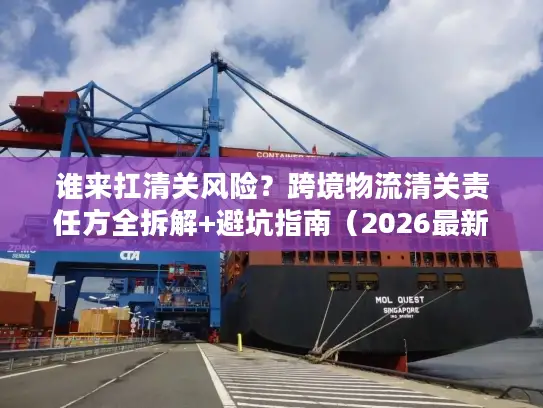 谁来扛清关风险？跨境物流清关责任方全拆解+避坑指南（2026最新）