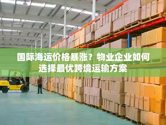 国际海运价格暴涨？物业企业如何选择最优跨境运输方案