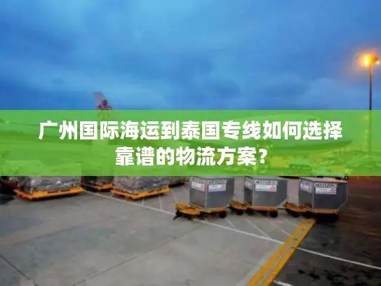 广州国际海运到泰国专线如何选择靠谱的物流方案？