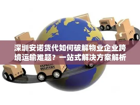 深圳安诺货代如何破解物业企业跨境运输难题？一站式解决方案解析