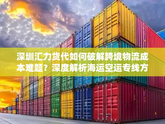 深圳汇力货代如何破解跨境物流成本难题？深度解析海运空运专线方案