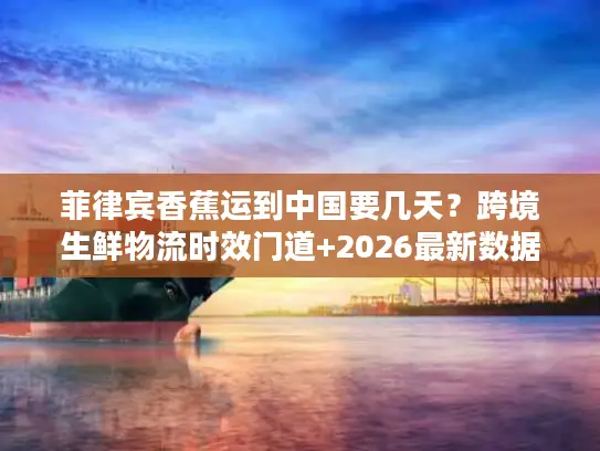 菲律宾香蕉运到中国要几天？跨境生鲜物流时效门道+2026最新数据揭秘