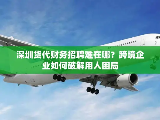 深圳货代财务招聘难在哪？跨境企业如何破解用人困局