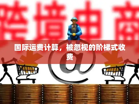 国际运费计算，被忽视的阶梯式收费