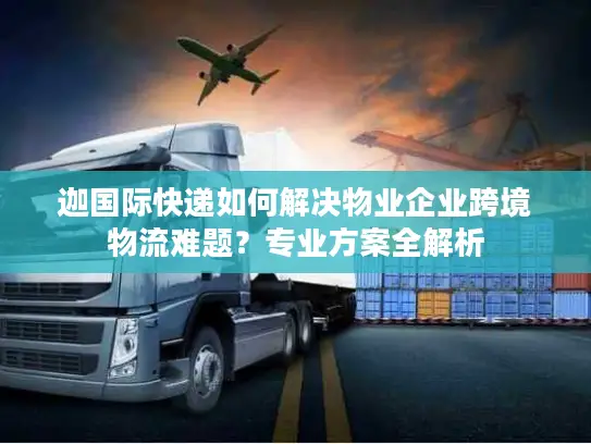 迦国际快递如何解决物业企业跨境物流难题？专业方案全解析